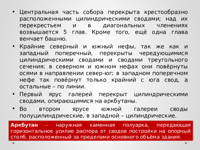 Центральная часть собора перекрыта крестообразно расположенными цилиндрическими сводами; над их перекрестьем и в диагональных членениях возвышается 5 глав. Кроме того, ещё одна глава венчает башню. Крайние северный и южный нефы, так же как и западный поперечный, перекрыты чередующимися цилиндрическими сводами и сводами треугольного сечения; в северном и южном нефах они повёрнуты осями в направлении север-юг; в западном поперечном нефе так повёрнут только крайний с юга свод, а остальные – по линии. Первый ярус галерей перекрыт цилиндрическими сводами, опирающимися на аркбутаны. Во втором ярусе южной галереи своды полуцилиндрические, в западной – цилиндрические. Аркбутан – наружная каменная полуарка, передающая горизонтальное усилие распора от сводов постройки на опорный столб, расположенный за пределами основного объёма здания.  