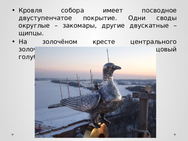 Кровля собора имеет посводное двуступенчатое покрытие. Одни своды округлые – закомары, другие двускатные – щипцы. На золочёном кресте центрального золочёного купола покоится свинцовый голубь. 