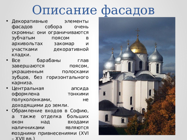 Описание фасадов Декоративные элементы фасадов собора очень скромны: они ограничиваются зубчатым поясом в архивольтах закомар и участками декоративной кладки. Все барабаны глав завершаются поясом, украшенным полосками зубцов, без горизонтального карниза. Центральная апсида оформлена тонкими полуколонками, не доходящими до земли. Обрамление входов в Софию, а также отделка больших окон над входами наличниками являются поздними привнесениями (XVI – XVII вв.) 