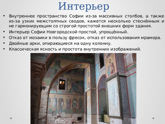 Интерьер Внутреннее пространство Софии из-за массивных столбов, а также из-за узких межстолпных сводов, кажется несколько стеснённым и не гармонирующим со строгой простотой внешних форм здания. Интерьер Софии Новгородской простой, упрощённый. Отказ от мозаики в пользу фресок, отказ от использования мрамора. Двойные арки, опирающиеся на одну колонну. Классическая ясность и простота внутренних изображений. 
