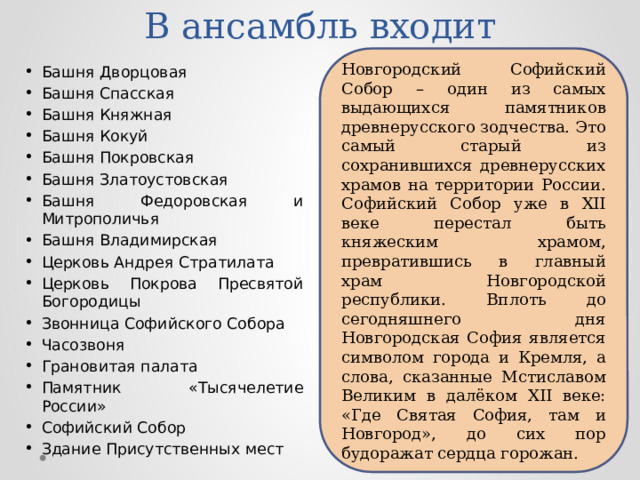 В ансамбль входит Новгородский Софийский Собор – один из самых выдающихся памятников древнерусского зодчества. Это самый старый из сохранившихся древнерусских храмов на территории России. Софийский Собор уже в XII веке перестал быть княжеским храмом, превратившись в главный храм Новгородской республики. Вплоть до сегодняшнего дня Новгородская София является символом города и Кремля, а слова, сказанные Мстиславом Великим в далёком XII веке: «Где Святая София, там и Новгород», до сих пор будоражат сердца горожан. Башня Дворцовая Башня Спасская Башня Княжная Башня Кокуй Башня Покровская Башня Златоустовская Башня Федоровская и Митрополичья Башня Владимирская Церковь Андрея Стратилата Церковь Покрова Пресвятой Богородицы Звонница Софийского Собора Часозвоня Грановитая палата Памятник «Тысячелетие России» Софийский Собор Здание Присутственных мест 