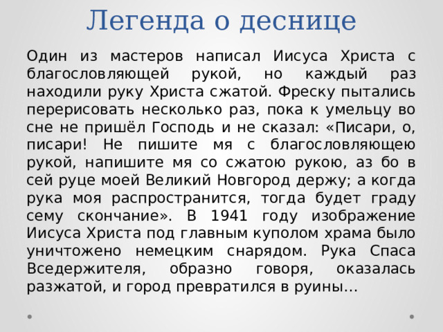Легенда о деснице Один из мастеров написал Иисуса Христа с благословляющей рукой, но каждый раз находили руку Христа сжатой. Фреску пытались перерисовать несколько раз, пока к умельцу во сне не пришёл Господь и не сказал: «Писари, о, писари! Не пишите мя с благословляющею рукой, напишите мя со сжатою рукою, аз бо в сей руце моей Великий Новгород держу; а когда рука моя распространится, тогда будет граду сему скончание». В 1941 году изображение Иисуса Христа под главным куполом храма было уничтожено немецким снарядом. Рука Спаса Вседержителя, образно говоря, оказалась разжатой, и город превратился в руины… 