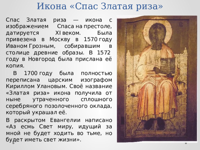 Икона «Спас Златая риза» Спас Златая риза — икона с изображением Спаса на престоле, датируется XI веком. Была привезена в Москву в 1570 году Иваном Грозным, собиравшим в столице древние образы. В 1572 году в Новгород была прислана её копия.  В 1700 году была полностью переписана царским изографом Кириллом Улановым. Своё название «Златая риза» икона получила от ныне утраченного сплошного серебряного позолоченного оклада, который украшал её. В раскрытом Евангелии написано «Аз есмь Свет миру, идущий за мной не будет ходить во тьме, но будет иметь свет жизни». 