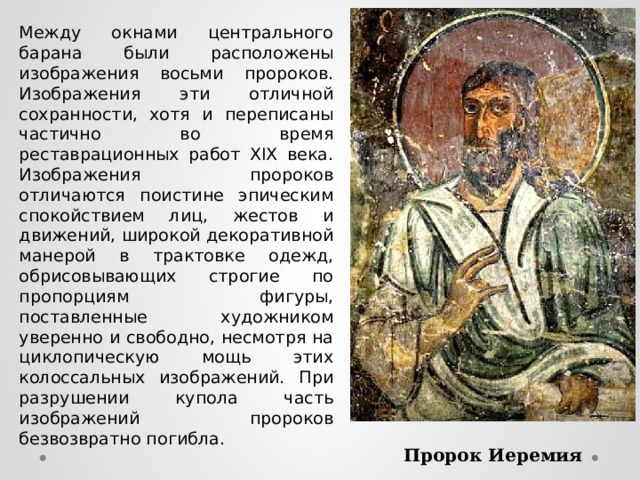 Между окнами центрального барана были расположены изображения восьми пророков. Изображения эти отличной сохранности, хотя и переписаны частично во время реставрационных работ XIX века. Изображения пророков отличаются поистине эпическим спокойствием лиц, жестов и движений, широкой декоративной манерой в трактовке одежд, обрисовывающих строгие по пропорциям фигуры, поставленные художником уверенно и свободно, несмотря на циклопическую мощь этих колоссальных изображений. При разрушении купола часть изображений пророков безвозвратно погибла. Пророк Иеремия  