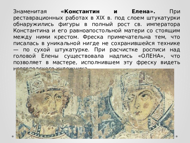 Знаменитая «Константин и Елена». При реставрационных работах в XIX в. под слоем штукатурки обнаружились фигуры в полный рост св. императора Константина и его равноапостольной матери со стоящим между ними крестом. Фреска примечательна тем, что писалась в уникальной нигде не сохранившейся технике — по сухой штукатурке. При расчистке росписи над головой Елены существовала надпись «ОЛЕНА», что позволяет в мастере, исполнившем эту фреску видеть новгородского художника. 