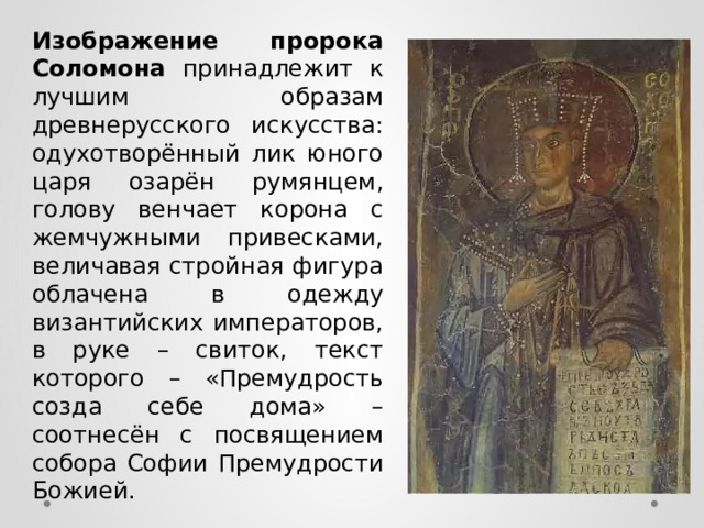 Изображение пророка Соломона принадлежит к лучшим образам древнерусского искусства: одухотворённый лик юного царя озарён румянцем, голову венчает корона с жемчужными привесками, величавая стройная фигура облачена в одежду византийских императоров, в руке – свиток, текст которого – «Премудрость созда себе дома» – соотнесён с посвящением собора Софии Премудрости Божией. 