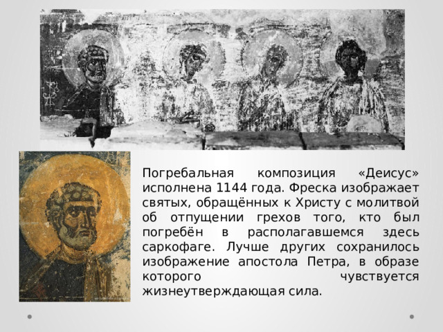Погребальная композиция «Деисус» исполнена 1144 года. Фреска изображает святых, обращённых к Христу с молитвой об отпущении грехов того, кто был погребён в располагавшемся здесь саркофаге. Лучше других сохранилось изображение апостола Петра, в образе которого чувствуется жизнеутверждающая сила. 
