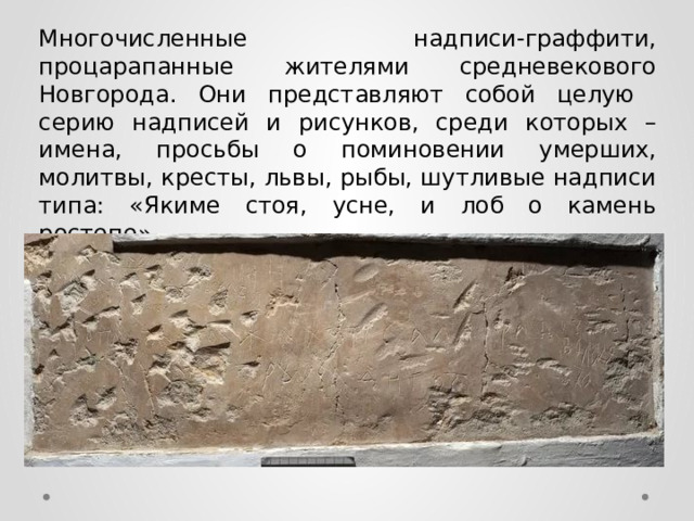 Многочисленные надписи-граффити, процарапанные жителями средневекового Новгорода. Они представляют собой целую серию надписей и рисунков, среди которых – имена, просьбы о поминовении умерших, молитвы, кресты, львы, рыбы, шутливые надписи типа: «Якиме стоя, усне, и лоб о камень ростепе». 