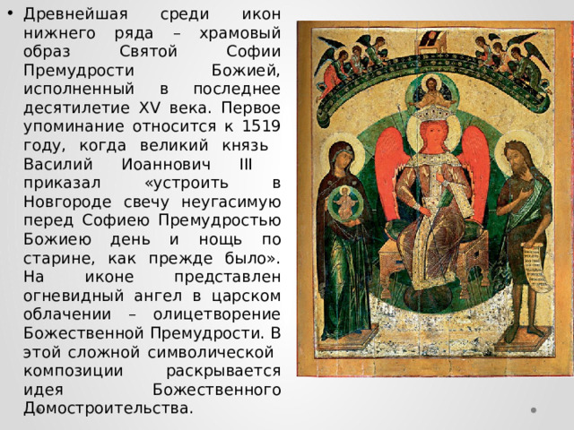 Древнейшая среди икон нижнего ряда – храмовый образ Святой Софии Премудрости Божией, исполненный в последнее десятилетие XV века. Первое упоминание относится к 1519 году, когда великий князь Василий Иоаннович III приказал «устроить в Новгороде свечу неугасимую перед Софиею Премудростью Божиею день и нощь по старине, как прежде было». На иконе представлен огневидный ангел в царском облачении – олицетворение Божественной Премудрости. В этой сложной символической композиции раскрывается идея Божественного Домостроительства. 