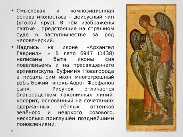 Смысловая и композиционная основа иконостаса – деисусный чин (второй ярус). В нём изображены святые , предстоящие на страшном суде в заступничестве за род человеческий. Надпись на иконе «Архангел Гавриил»: « В лето 6947 (1438) написаны быта иконы сия повеленьемъ и на пресвященнаго архиепискупа Еуфимия Новагорода а писалъ сим икон многогрешный рабъ Божий инокъ Аорон Феофанов сын». Рисунок отличается благородством лаконичных линий; колорит, основанный на сочетаниях сдержанных тёплых оттенков зелёного и неяркого розового, несколько приглушён позднейшими поновлениями. 