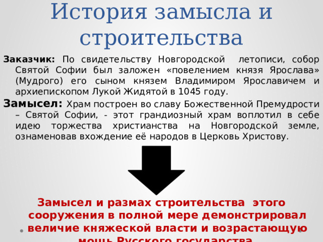 История замысла и строительства Заказчик: По свидетельству Новгородской летописи, собор Святой Софии был заложен «повелением князя Ярослава» (Мудрого) его сыном князем Владимиром Ярославичем и архиепископом Лукой Жидятой в 1045 году. Замысел: Храм построен во славу Божественной Премудрости – Святой Софии, - этот грандиозный храм воплотил в себе идею торжества христианства на Новгородской земле, ознаменовав вхождение её народов в Церковь Христову. Замысел и размах строительства этого сооружения в полной мере демонстрировал величие княжеской власти и возрастающую мощь Русского государства.  