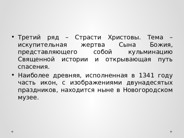 Третий ряд – Страсти Христовы. Тема – искупительная жертва Сына Божия, представляющего собой кульминацию Священной истории и открывающая путь спасения. Наиболее древняя, исполненная в 1341 году часть икон, с изображениями двунадесятых праздников, находится ныне в Новогородском музее. 