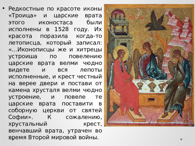 Редкостные по красоте иконы «Троица» и царские врата этого иконостаса были исполнены в 1528 году. Их красота поразила когда-то летописца, который записал: «…Иконописцы же и хитрецы устроиша по повелению царские врата велми чюдно видете и вся лепоты исполненные, и крест честный на верее двери и постави от камена хрусталя велми чюдно устроение, и повеле те царские врата поставити в соборную церкви от святей Софии». К сожалению, хрустальный крест, венчавший врата, утрачен во время Второй мировой войны. 