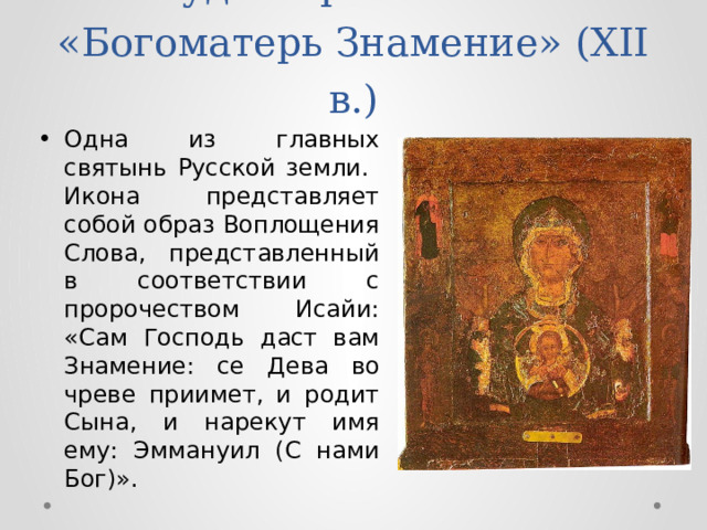 Чудотворная икона «Богоматерь Знамение» (XII в.) Одна из главных святынь Русской земли. Икона представляет собой образ Воплощения Слова, представленный в соответствии с пророчеством Исайи: «Сам Господь даст вам Знамение: се Дева во чреве приимет, и родит Сына, и нарекут имя ему: Эммануил (С нами Бог)». 