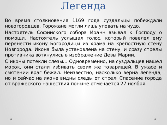 Легенда Во время столкновения 1169 года суздальцы побеждали новогородцев. Горожане могли лишь уповать на чудо. Настоятель Софийского собора Иоанн взывал к Господу о помощи. Настоятель услышал голос, который повелел ему перенести икону Богородицы из храма на крепостную стену Новгорода. Икона была установлена на стену, и сразу стрелы противника воткнулись в изображение Девы Марии. С иконы потекли слезы… Одновременно, на суздальцев нашел морок, они стали избивать своих же товарищей. В ужасе и смятении враг бежал. Неизвестно, насколько верна легенда, но и сейчас на иконе видны следы от стрел. Спасение города от вражеского нашествия поныне отмечается 27 ноября. 
