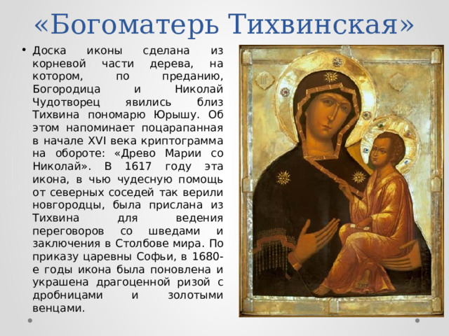 «Богоматерь Тихвинская» Доска иконы сделана из корневой части дерева, на котором, по преданию, Богородица и Николай Чудотворец явились близ Тихвина пономарю Юрышу. Об этом напоминает поцарапанная в начале XVI века криптограмма на обороте: «Древо Марии со Николай». В 1617 году эта икона, в чью чудесную помощь от северных соседей так верили новгородцы, была прислана из Тихвина для ведения переговоров со шведами и заключения в Столбове мира. По приказу царевны Софьи, в 1680-е годы икона была поновлена и украшена драгоценной ризой с дробницами и золотыми венцами. 