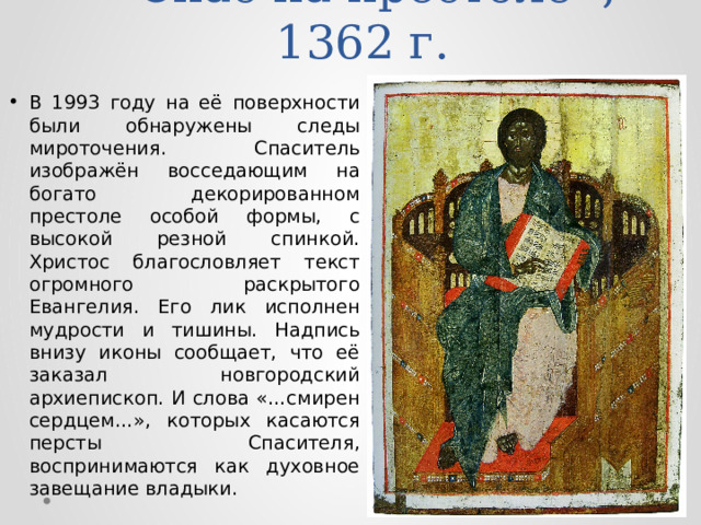 «Спас на престоле», 1362 г. В 1993 году на её поверхности были обнаружены следы мироточения. Спаситель изображён восседающим на богато декорированном престоле особой формы, с высокой резной спинкой. Христос благословляет текст огромного раскрытого Евангелия. Его лик исполнен мудрости и тишины. Надпись внизу иконы сообщает, что её заказал новгородский архиепископ. И слова «…смирен сердцем…», которых касаются персты Спасителя, воспринимаются как духовное завещание владыки. 
