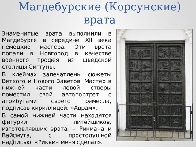 Магдебурские (Корсунские) врата Знаменитые врата выполнили в Магдебурге в середине XII века немецкие мастера. Эти врата попали в Новгород в качестве военного трофея из шведской столицы Сигтуны. В клеймах запечатлены сюжеты Ветхого и Нового Заветов. Мастер в нижней части левой створы поместил свой автопортрет с атрибутами своего ремесла, подписав кириллицей: «Аврам». В самой нижней части находятся фигурки литейщиков, изготовлявших врата, – Рикмана и Вайсмута, с простодушной надписью: «Риквин меня сделал». 