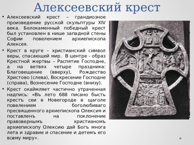 Алексеевский крест Алексеевский крест – грандиозное произведение русской скульптуры XIV века. Белокаменный победный крест был установлен в нише западной стены Софии повелением архиепископа Алексея. Крест в круге – христианский символ веры, спасающей мир. В центре - образ Крестной жертвы – Распятие Господне, а на ветвях четыре праздника: Благовещение (вверху), Рождество Христово (слева), Воскресение Господне (справа), Вознесение Господне (внизу). Крест окаймляет частично утраченная надпись: «Въ лето 688 писано бысть крестъ сеи в Новегороде в щаголе повелением боголюбиваго пресвященного архиепископа Олексия и поставленъ на поклонение правовернымъ христианомъ архиепископу Олексию дай Богъ многа лета и здравие и спасение и детемъ его всему миру». 