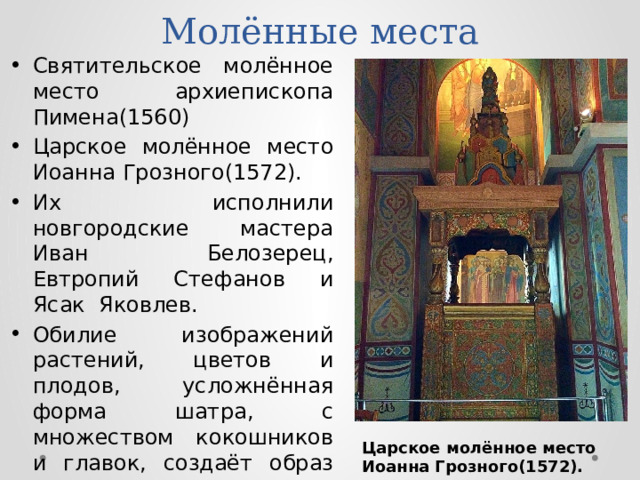 Молённые места Святительское молённое место архиепископа Пимена(1560) Царское молённое место Иоанна Грозного(1572). Их исполнили новгородские мастера Иван Белозерец, Евтропий Стефанов и Ясак Яковлев. Обилие изображений растений, цветов и плодов, усложнённая форма шатра, с множеством кокошников и главок, создаёт образ рая. Царское молённое место Иоанна Грозного(1572). 