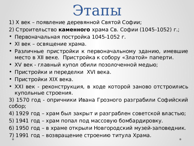 Этапы 1) X век – появление деревянной Святой Софии; 2) Строительство каменного храма Св. Софии (1045-1052) г.; Первоначальная постройка 1045-1052 г. XI век – освящение храма. Различные пристройки к первоначальному зданию, имевшие место в XII веке. Пристройка к собору «Златой» паперти. XV век - главный купол обили позолоченной медью; Пристройки и переделки XVI века. Пристройки XIX века. XXI век - реконструкция, в ходе которой заново отстроились купольные строения. 3) 1570 год - опричники Ивана Грозного разграбили Софийский собор; 4) 1929 год – храм был закрыт и разграблен советской властью; 5) 1941 год – храм попал под массовую бомбардировку. 6) 1950 год – в храме открыли Новгородский музей-заповедник. 7) 1991 год – возвращение строению титула Храма. 