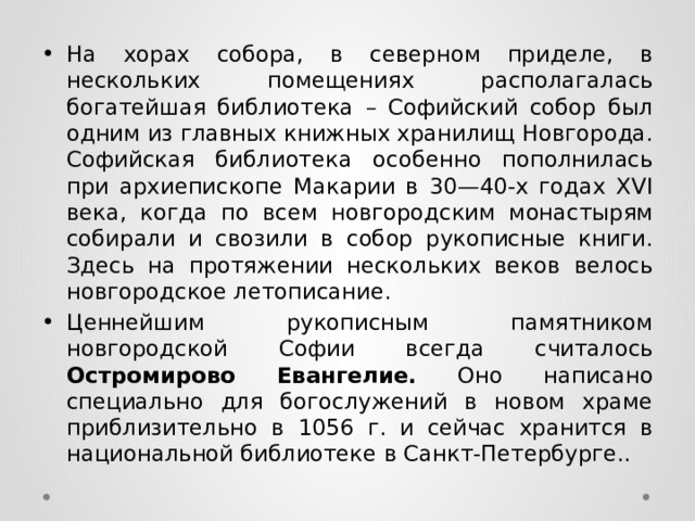 На хорах собора, в северном приделе, в нескольких помещениях располагалась богатейшая библиотека – Софийский собор был одним из главных книжных хранилищ Новгорода. Софийская библиотека особенно пополнилась при архиепископе Макарии в 30—40-х годах XVI века, когда по всем новгородским монастырям собирали и свозили в собор рукописные книги. Здесь на протяжении нескольких веков велось новгородское летописание. Ценнейшим рукописным памятником новгородской Софии всегда считалось Остромирово Евангелие. Оно написано специально для богослужений в новом храме приблизительно в 1056 г. и сейчас хранится в национальной библиотеке в Санкт-Петербурге.. 