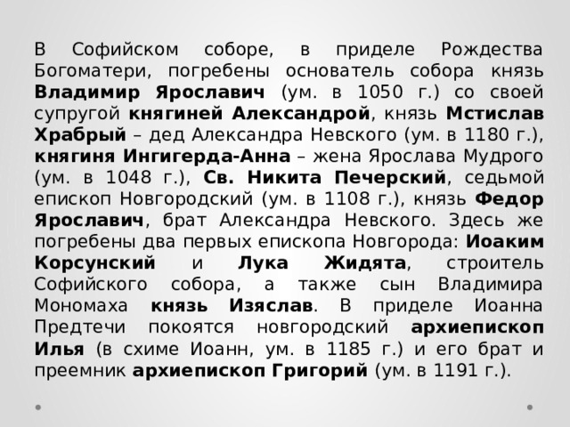 В Софийском соборе, в приделе Рождества Богоматери, погребены основатель собора князь Владимир Ярославич (ум. в 1050 г.) со своей супругой княгиней Александрой , князь Мстислав Храбрый – дед Александра Невского (ум. в 1180 г.), княгиня Ингигерда-Анна – жена Ярослава Мудрого (ум. в 1048 г.), Св. Никита Печерский , седьмой епископ Новгородский (ум. в 1108 г.), князь Федор Ярославич , брат Александра Невского. Здесь же погребены два первых епископа Новгорода: Иоаким Корсунский и Лука Жидята , строитель Софийского собора, а также сын Владимира Мономаха князь  Изяслав . В приделе Иоанна Предтечи покоятся новгородский архиепископ  Илья (в схиме Иоанн, ум. в 1185 г.) и его брат и преемник архиепископ Григорий (ум. в 1191 г.). 