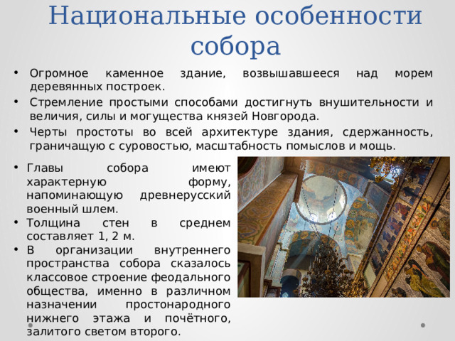 Национальные особенности собора Огромное каменное здание, возвышавшееся над морем деревянных построек. Стремление простыми способами достигнуть внушительности и величия, силы и могущества князей Новгорода. Черты простоты во всей архитектуре здания, сдержанность, граничащую с суровостью, масштабность помыслов и мощь. Главы собора имеют характерную форму, напоминающую древнерусский военный шлем. Толщина стен в среднем составляет 1, 2 м. В организации внутреннего пространства собора сказалось классовое строение феодального общества, именно в различном назначении простонародного нижнего этажа и почётного, залитого светом второго. 