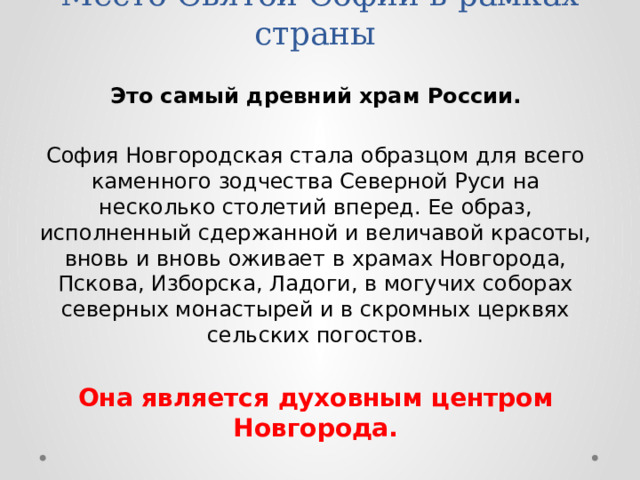 Место Святой Софии в рамках страны Это самый древний храм России.  София Новгородская стала образцом для всего каменного зодчества Северной Руси на несколько столетий вперед. Ее образ, исполненный сдержанной и величавой красоты, вновь и вновь оживает в храмах Новгорода, Пскова, Изборска, Ладоги, в могучих соборах северных монастырей и в скромных церквях сельских погостов. Она является духовным центром Новгорода. 