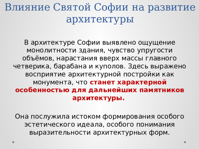 Влияние Святой Софии на развитие архитектуры В архитектуре Софии выявлено ощущение монолитности здания, чувство упругости объёмов, нарастания вверх массы главного четверика, барабана и куполов. Здесь выражено восприятие архитектурной постройки как монумента, что станет характерной особенностью для дальнейших памятников архитектуры.  Она послужила истоком формирования особого эстетического идеала, особого понимания выразительности архитектурных форм. 
