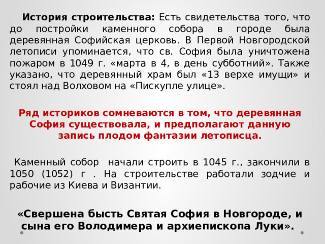 История строительства: Есть свидетельства того, что до постройки каменного собора в городе была деревянная Софийская церковь. В Первой Новгородской летописи упоминается, что св. София была уничтожена пожаром в 1049 г. «марта в 4, в день субботний». Также указано, что деревянный храм был «13 верхе имущи» и стоял над Волховом на «Пискупле улице». Ряд историков сомневаются в том, что деревянная София существовала, и предполагают данную запись плодом фантазии летописца.   Каменный собор начали строить в 1045 г., закончили в 1050 (1052) г . На строительстве работали зодчие и рабочие из Киева и Византии. «Свершена бысть Святая София в Новгороде, и сына его Володимера и архиепископа Луки». 