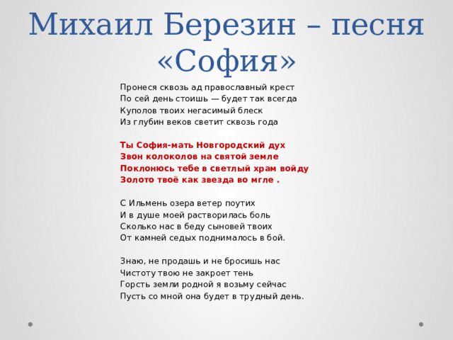 Михаил Березин – песня «София» Пронеся сквозь ад православный крест По сей день стоишь — будет так всегда Куполов твоих негасимый блеск Из глубин веков светит сквозь года Ты София-мать Новгородский дух Звон колоколов на святой земле Поклонюсь тебе в светлый храм войду Золото твоё как звезда во мгле . С Ильмень озера ветер поутих И в душе моей растворилась боль Сколько нас в беду сыновей твоих От камней седых поднималось в бой. Знаю, не продашь и не бросишь нас Чистоту твою не закроет тень Горсть земли родной я возьму сейчас Пусть со мной она будет в трудный день. 