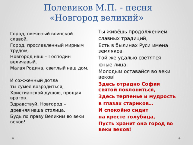  Полевиков М.П. - песня  «Новгород великий»   Ты живёшь продолжением славных традиций, Есть в былинах Руси имена земляков. Той же удалью светятся юные лица. Молодым оставайся во веки веков! Здесь отрадно Софии святой поклониться, Здесь терпенье и мудрость в глазах стариков… И спокойно сидит на кресте голубица, Пусть хранит она город во веки веков!  Город, овеянный воинской славой, Город, прославленный мирным трудом, Новгород наш – Господин величавый, Малая Родина, светлый наш дом. И сожженный дотла ты сумел возродиться, Христианской душою, прощая врагов. Здравствуй, Новгород – древняя наша столица, Будь по праву Великим во веки веков! 