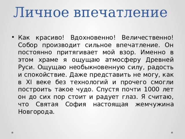 Личное впечатление Как красиво! Вдохновенно! Величественно! Собор производит сильное впечатление. Он постоянно притягивает мой взор. Именно в этом храме я ощущаю атмосферу Древней Руси. Ощущаю необыкновенную силу, радость и спокойствие. Даже представить не могу, как в XI веке без технологий и прочего смогли построить такое чудо. Спустя почти 1000 лет он до сих пор стоит и радует глаз. Я считаю, что Святая София настоящая жемчужина Новгорода. 