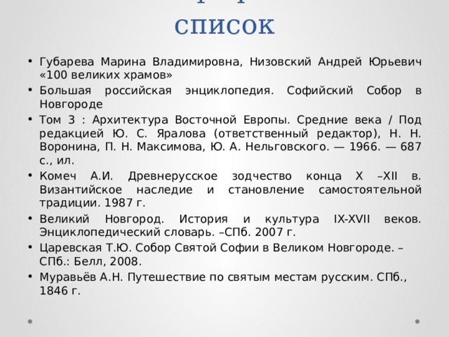 Библиографический список Губарева Марина Владимировна, Низовский Андрей Юрьевич «100 великих храмов» Большая российская энциклопедия. Софийский Собор в Новгороде Том 3 : Архитектура Восточной Европы. Средние века / Под редакцией Ю. С. Яралова (ответственный редактор), Н. Н. Воронина, П. Н. Максимова, Ю. А. Нельговского. — 1966. — 687 с., ил. Комеч А.И. Древнерусское зодчество конца X –XII в. Византийское наследие и становление самостоятельной традиции. 1987 г. Великий Новгород. История и культура IX-XVII веков. Энциклопедический словарь. –СПб. 2007 г. Царевская Т.Ю. Собор Святой Софии в Великом Новгороде. – СПб.: Белл, 2008. Муравьёв А.Н. Путешествие по святым местам русским. СПб., 1846 г. 