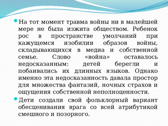 На тот момент травма войны ни в малейшей мере не была изжита обществом. Ребенок рос в пространстве умолчаний при кажущемся изобилии образов войны, складывающихся в медиа и собственной семье. Слово «война» оставалось недосказанным: детей берегли и побаивались их длинных языков. Однако именно эта недосказанность давала простор для множества фантазий, ночных страхов и ощущения собственной неполноценности. Дети создали свой фольклорный вариант обесценивания врага со всей атрибутикой смешного и позорного.  