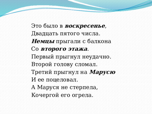 Это было в воскресенье , Двадцать пятого числа. Немцы прыгали с балкона Со второго этажа . Первый прыгнул неудачно. Второй голову сломал. Третий прыгнул на Марусю  И ее поцеловал. А Маруся не стерпела, Кочергой его огрела. 