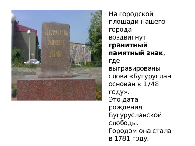 На городской площади нашего города воздвигнут гранитный памятный знак , где выгравированы слова «Бугуруслан основан в 1748 году».  Это дата рождения Бугурусланской слободы.  Городом она стала в 1781 году. 