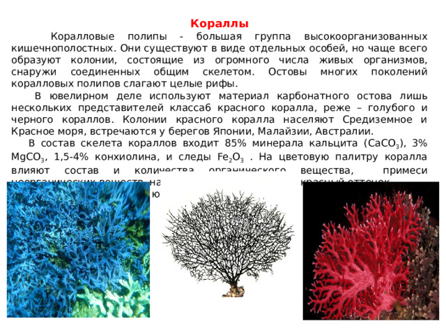 Кораллы  Коралловые полипы - большая группа высокоорганизованных кишечнополостных. Они существуют в виде отдельных особей, но чаще всего образуют колонии, состоящие из огромного числа живых организмов, снаружи соединенных общим скелетом. Остовы многих поколений коралловых полипов слагают целые рифы.  В ювелирном деле используют материал карбонатного остова лишь нескольких представителей класса6 красного коралла, реже – голубого и черного кораллов. Колонии красного коралла населяют Средиземное и Красное моря, встречаются у берегов Японии, Малайзии, Австралии.  В состав скелета кораллов входит 85% минерала кальцита (CaCO 3 ), 3% MgCO 3 , 1,5-4% конхиолина, и следы Fe 2 O 3 . На цветовую палитру коралла влияют состав и количества органического вещества, примеси неорганических веществ, например ионы Fe придают красный оттенок.  Кораллы высоко ценятся ювелирами всего мира. 