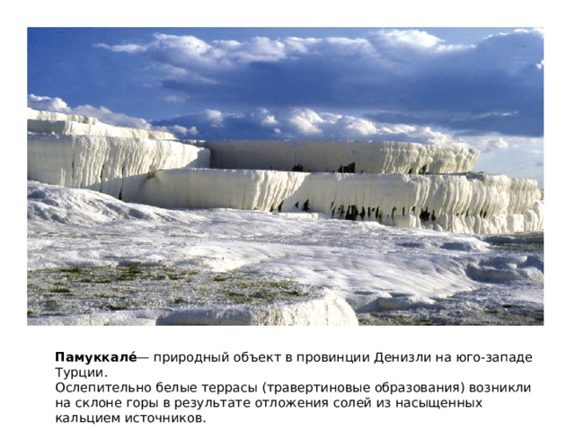 Памуккале́ — природный объект в провинции Денизли на юго-западе Турции. Ослепительно белые террасы (травертиновые образования) возникли на склоне горы в результате отложения солей из насыщенных кальцием источников. 