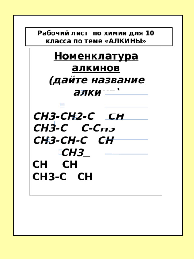 С-СН3 Рабочий лист по химии для 10 класса по теме «АЛКИНЫ» Рабочий лист по химии для 10 класса по теме «АЛКИНЫ»  Номенклатура алкинов (дайте название алкина)  СН3-СН2-С СН СН3-С С-СН3 СН3-СН-С СН  СН3  СН СН СН3-С СН  