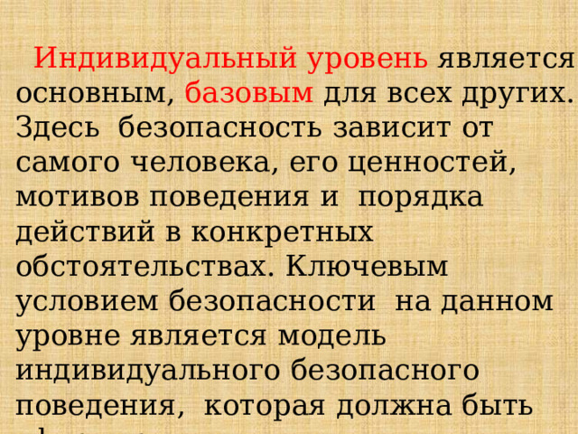  Индивидуальный  уровень  является  основным,  базовым  для  всех  других.  Здесь  безопасность  зависит  от  самого  человека, его  ценностей,  мотивов  поведения  и  порядка  действий  в  конкретных  обстоятельствах.  Ключевым  условием  безопасности  на  данном  уровне  является  модель  индивидуального  безопасного  поведения,  которая  должна  быть  сформирована у  каждого  гражданина, его  культура  безопасности  жизнедеятельности. 