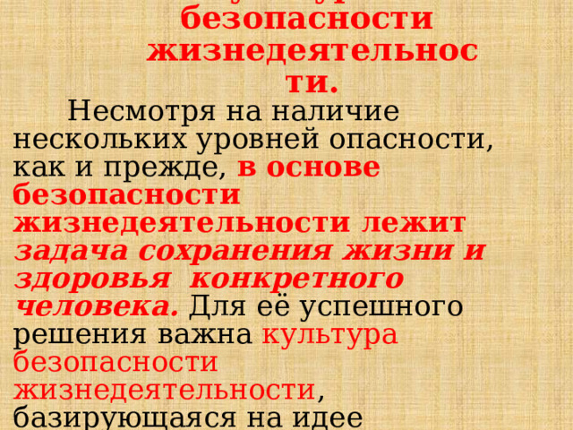 К у л ь т у ра  б ез о па с н о сти жизнедеятельности.  Несмотря на  наличие  нескольких  уровней  опасности, как и  прежде,  в  основе  безопасности жизнедеятельности  лежит  задача  сохранения  жизни  и  здоровья  конкретного  человека.  Для  её  успешного  решения  важна  культура  безопасности  жизнедеятельности ,  базирующаяся  на  идее  осознания  каждым  гражданином  значимости  безопасного  поведения  в повседневной  жизни. 