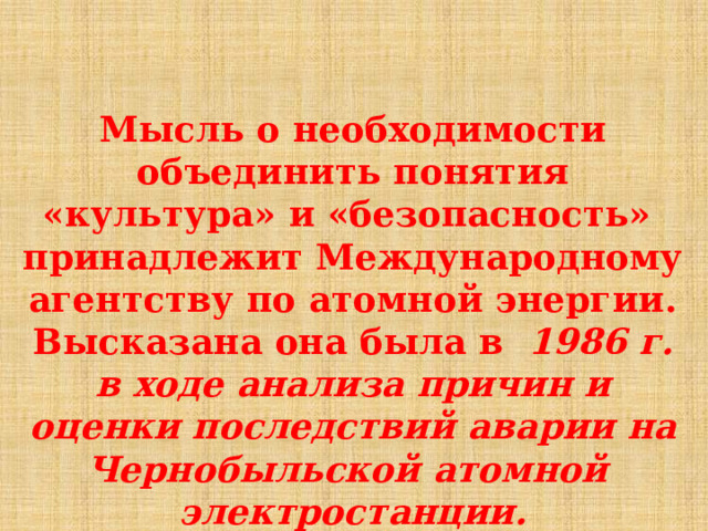  Мысль о  необходимости  объединить  понятия  «культура»  и «безопасность»  принадлежит  Международному  агентству  по  атомной  энергии.  Высказана  она  была  в  1986  г.  в  ходе  анализа  причин  и  оценки  последствий  аварии  на  Чернобыльской  атомной  электростанции.  