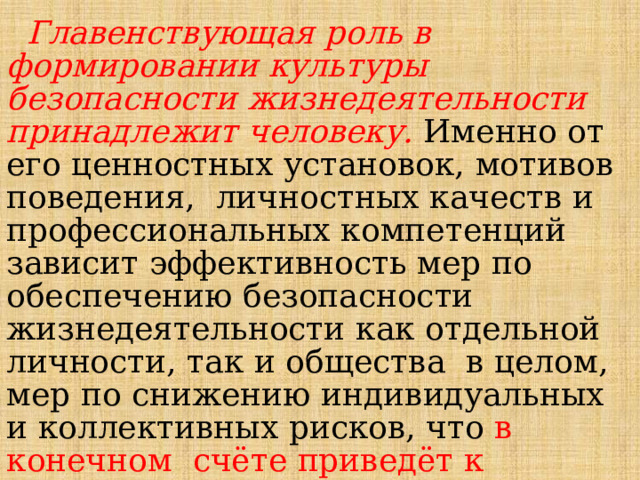  Главенствующая  роль  в  формировании  культуры  безопасности  жизнедеятельности  принадлежит  человеку.  Именно  от  его  ценностных  установок,  мотивов  поведения,  личностных  качеств  и  профессиональных  компетенций  зависит  эффективность  мер  по  обеспечению  безопасности  жизнедеятельности  как  отдельной  личности,  так  и  общества  в  целом,  мер  по  снижению  индивидуальных  и  коллективных  рисков,  что  в  конечном  счёте  приведёт  к  успешному решению  вопросов  национальной  безопасности  Российской Федерации. 