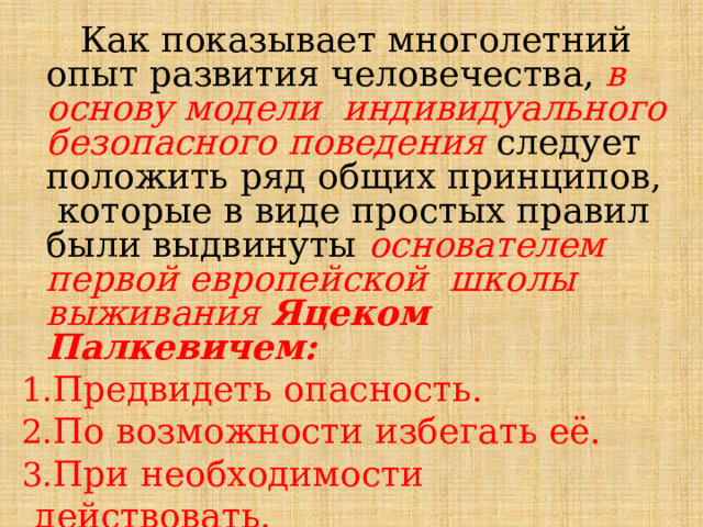  Как показывает  многолетний  опыт  развития  человечества,  в  основу  модели  индивидуального  безопасного  поведения  следует  положить  ряд  общих  принципов,  которые  в  виде  простых  правил  были  выдвинуты  основателем  первой  европейской  школы  выживания  Яцеком  Палкевичем: Предвидеть  опасность. По возможности избегать её. При  необходимости  действовать. 