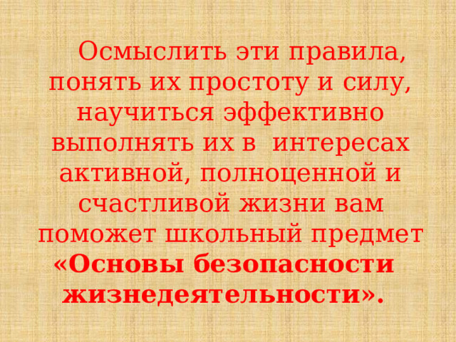  Осмыслить  эти  правила,  понять  их  простоту  и  силу,  научиться  эффективно  выполнять  их  в  интересах  активной,  полноценной  и  счастливой  жизни  вам  поможет  школьный  предмет «Основы  безопасности  жизнедеятельности». 