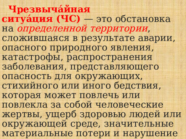  Чрезвыча́йная ситуа́ция (ЧС)  — это обстановка на определенной территории , сложившаяся в результате аварии, опасного природного явления, катастрофы, распространения заболевания, представляющего опасность для окружающих, стихийного или иного бедствия, которая может повлечь или повлекла за собой человеческие жертвы, ущерб здоровью людей или окружающей среде, значительные материальные потери и нарушение условий жизнедеятельности людей. 