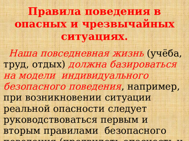 Правила  поведения  в  опасных  и  чрезвычайных  ситуациях.  Наша  повседневная  жизнь  (учёба,  труд,  отдых)  должна  базироваться  на  модели  индивидуального  безопасного  поведения ,  например,  при  возникновении  ситуации  реальной  опасности  следует  руководствоваться  первым  и  вторым  правилами  безопасного  поведения  (предвидеть  опасность  и  по  возможности  её  избегать). 
