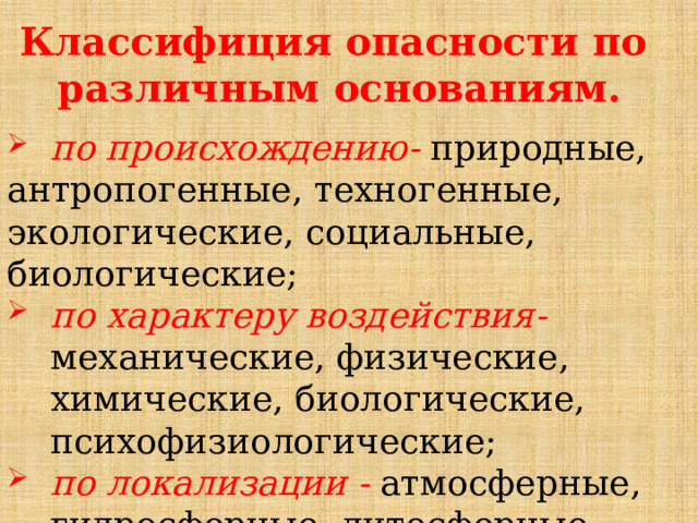 Классифиция опасности по различным основаниям. по происхождению- природные, антропогенные, техногенные, экологические, социальные, биологические; по характеру воздействия- механические, физические, химические, биологические, психофизиологические; по локализации - атмосферные, гидросферные, литосферные, космические. 